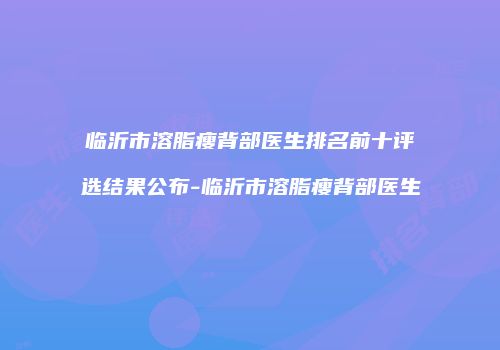 临沂市溶脂瘦背部医生排名前十评选结果公布-临沂市溶脂瘦背部医生
