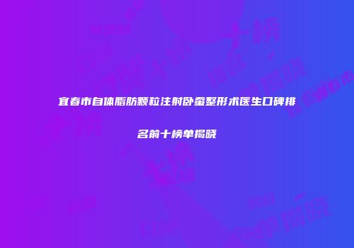 宜春市自体脂肪颗粒注射卧蚕整形术医生口碑排名前十榜单揭晓