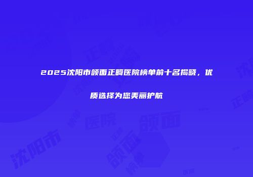 2025沈阳市颌面正畸医院榜单前十名揭晓，优质选择为您美丽护航