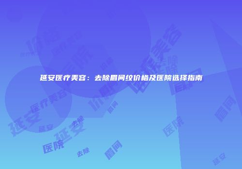 延安医疗美容：去除眉间纹价格及医院选择指南