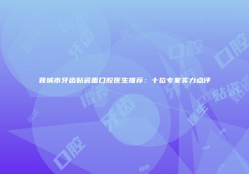 晋城市牙齿贴瓷面口腔医生推荐：十位专家实力点评
