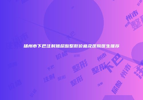 扬州市下巴注射玻尿酸整形价格及医院医生推荐