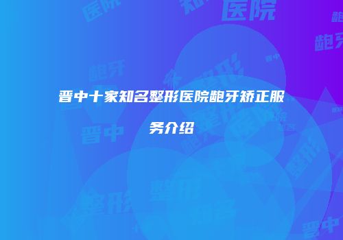 晋中十家知名整形医院龅牙矫正服务介绍