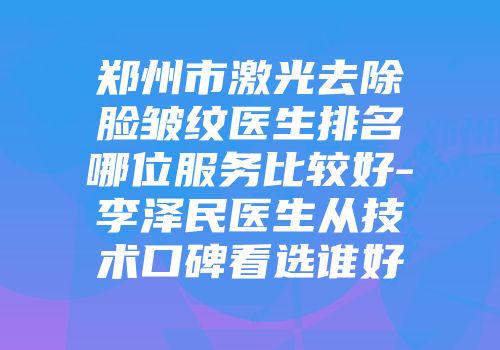 郑州市激光去除脸皱纹医生排名哪位服务比较好-李泽民医生从技术口碑看选谁好