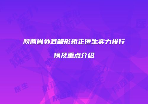 陕西省外耳畸形矫正医生实力排行榜及重点介绍