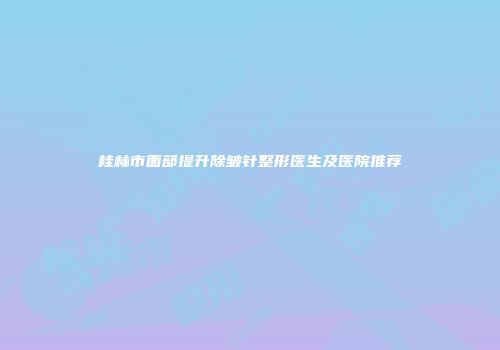 桂林市面部提升除皱针整形医生及医院推荐