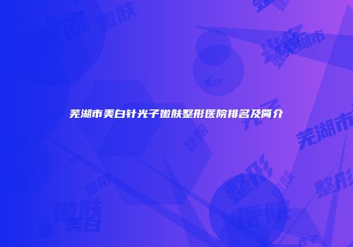 芜湖市美白针光子嫩肤整形医院排名及简介