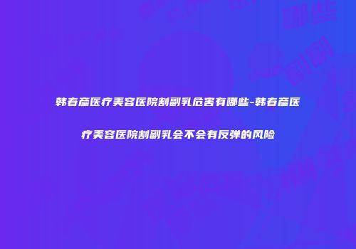 韩春彦医疗美容医院割副乳危害有哪些-韩春彦医疗美容医院割副乳会不会有反弹的风险