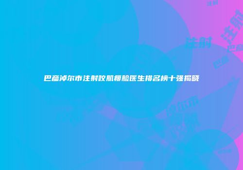 巴彦淖尔市注射咬肌瘦脸医生排名榜十强揭晓