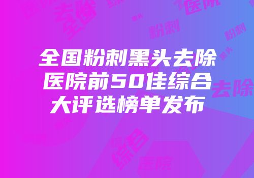 全国粉刺黑头去除医院前50佳综合大评选榜单发布