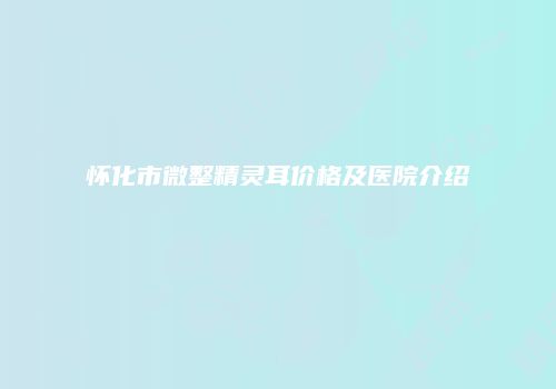 怀化市微整精灵耳价格及医院介绍
