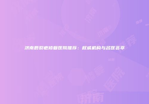 济南唇裂疤修复医院推荐：权威机构与名医荟萃