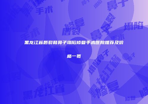 黑龙江省唇裂和鼻子塌陷修复手术医院推荐及价格一览