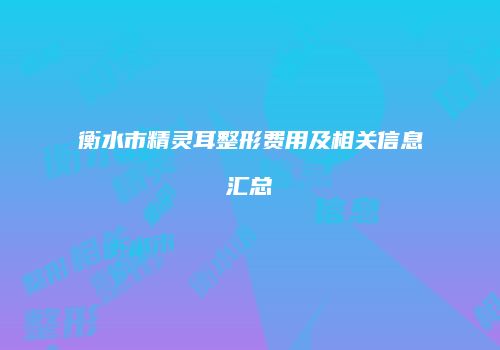 衡水市精灵耳整形费用及相关信息汇总