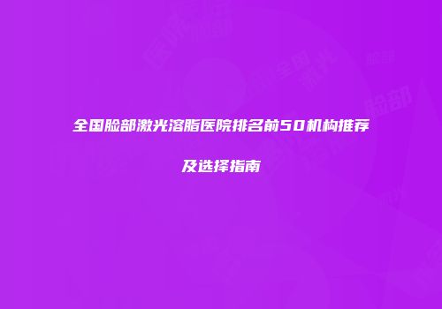 全国脸部激光溶脂医院排名前50机构推荐及选择指南