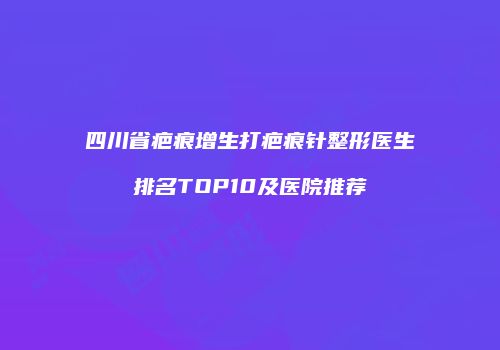 四川省疤痕增生打疤痕针整形医生排名TOP10及医院推荐