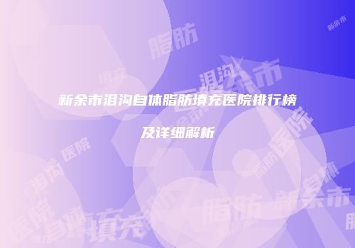 新余市泪沟自体脂肪填充医院排行榜及详细解析