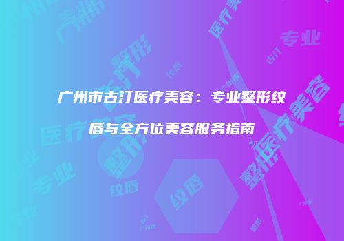 广州市古汀医疗美容：专业整形纹唇与全方位美容服务指南