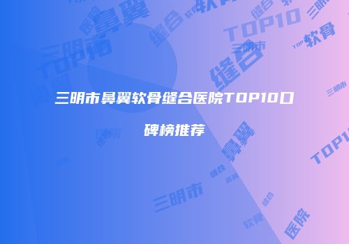 三明市鼻翼软骨缝合医院TOP10口碑榜推荐