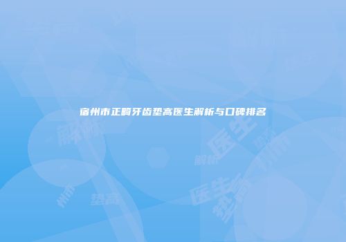 宿州市正畸牙齿垫高医生解析与口碑排名