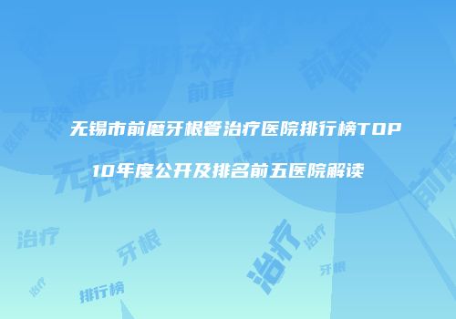 无锡市前磨牙根管治疗医院排行榜TOP10年度公开及排名前五医院解读