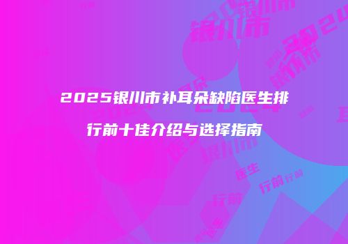 2025银川市补耳朵缺陷医生排行前十佳介绍与选择指南