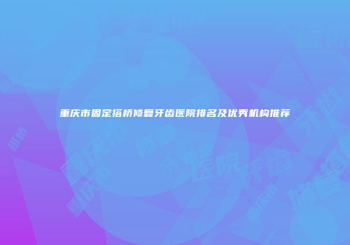 重庆市固定搭桥修复牙齿医院排名及优秀机构推荐