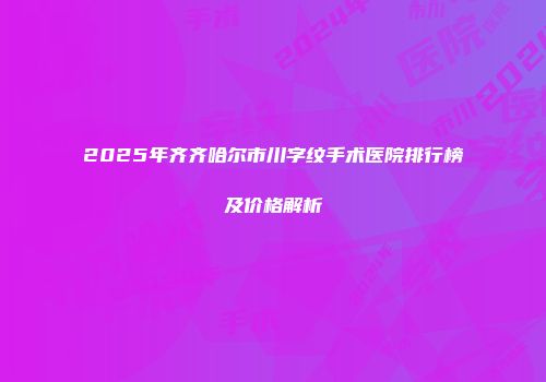 2025年齐齐哈尔市川字纹手术医院排行榜及价格解析