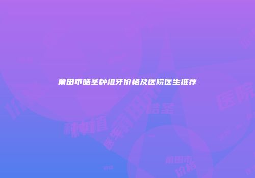 莆田市皓圣种植牙价格及医院医生推荐