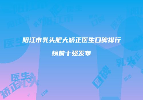 阳江市乳头肥大矫正医生口碑排行榜前十强发布