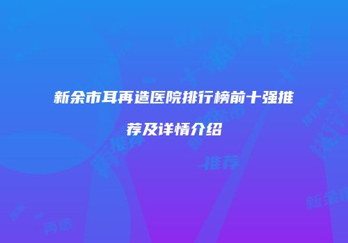 新余市耳再造医院排行榜前十强推荐及详情介绍