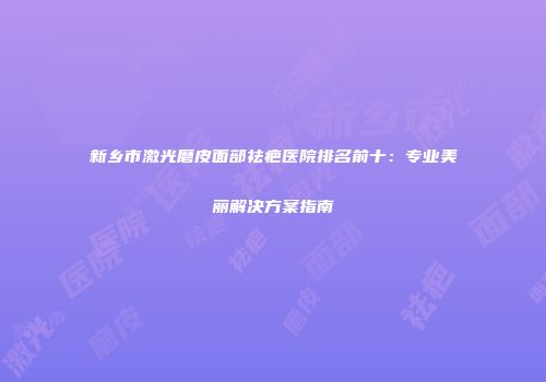 新乡市激光磨皮面部祛疤医院排名前十：专业美丽解决方案指南