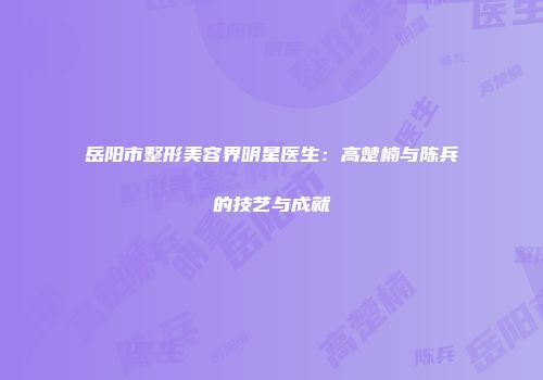 岳阳市整形美容界明星医生：高楚楠与陈兵的技艺与成就