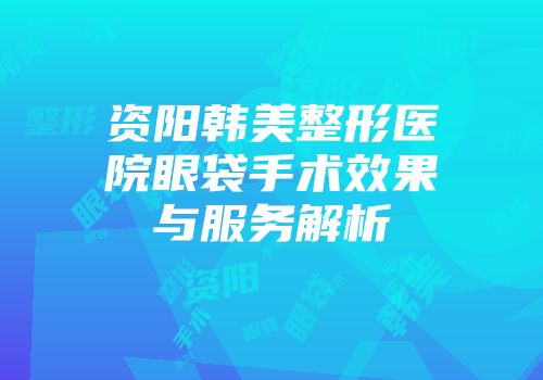 资阳韩美整形医院眼袋手术效果与服务解析