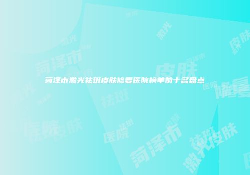 菏泽市激光祛斑皮肤修复医院榜单前十名盘点