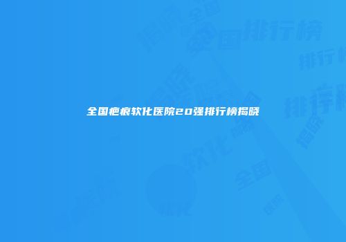 全国疤痕软化医院20强排行榜揭晓