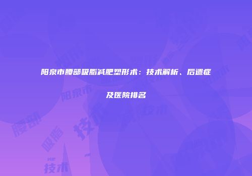 阳泉市腰部吸脂减肥塑形术：技术解析、后遗症及医院排名