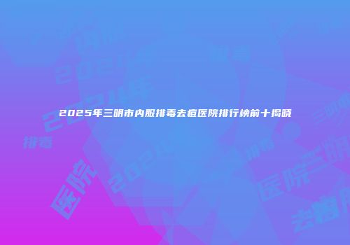 2025年三明市内服排毒去痘医院排行榜前十揭晓