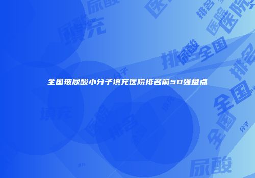 全国玻尿酸小分子填充医院排名前50强盘点
