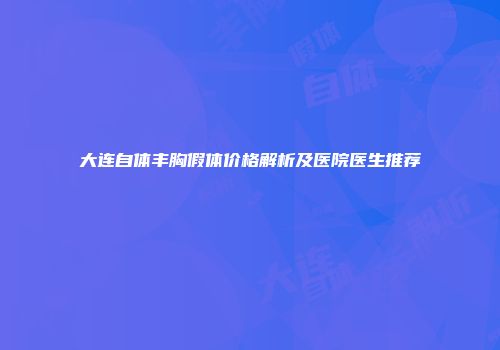大连自体丰胸假体价格解析及医院医生推荐
