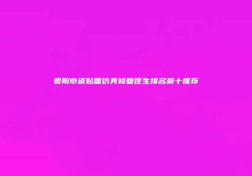 贵阳市瓷贴面仿真修复医生排名前十推荐