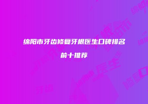 绵阳市牙齿修复牙根医生口碑排名前十推荐