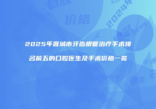 2025年晋城市牙齿根管治疗手术排名前五的口腔医生及手术价格一览