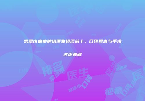 常德市疤痕种植医生排名前十：口碑盘点与手术过程详解