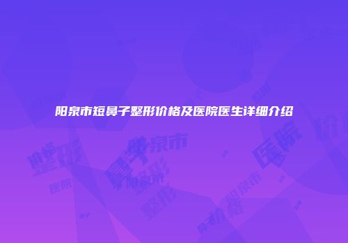 阳泉市短鼻子整形价格及医院医生详细介绍