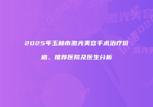 2025年玉林市激光美容手术治疗价格、推荐医院及医生分析