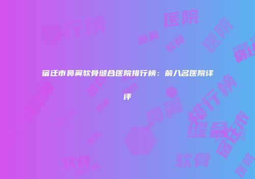 宿迁市鼻翼软骨缝合医院排行榜：前八名医院详评