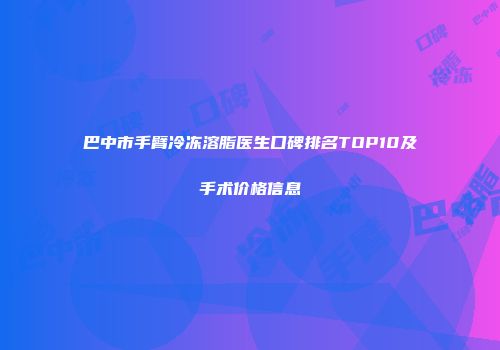 巴中市手臂冷冻溶脂医生口碑排名TOP10及手术价格信息