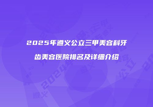 2025年遵义公立三甲美容科牙齿美容医院排名及详细介绍