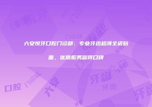 六安悦牙口腔门诊部：专业牙齿超薄全瓷贴面，优质服务赢得口碑